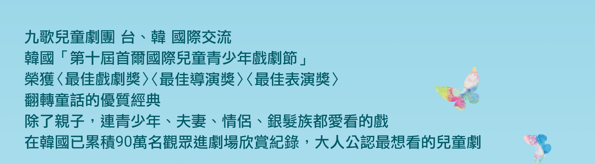 九歌兒童劇團 台,韓 國際交流
韓國「第十屆首爾國際兒童青少年戲劇節」
榮獲〈最佳戲劇獎〉〈最佳導演獎〉〈最佳表演獎〉
翻轉童話的優質經典
除了親子，連青少年、夫妻、情侶、銀髮族都愛看的戲
在韓國已累積90萬名觀眾進劇場欣賞紀錄，大人公認最想看的兒童
