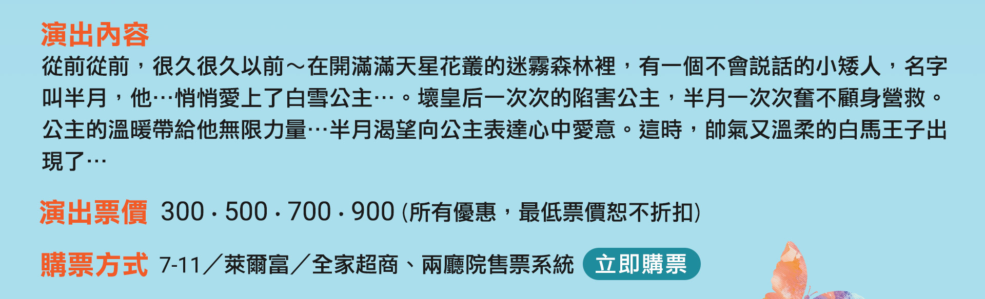 從前從前，很久很久以前～在開滿滿天星花叢的迷霧森林裡，有一個不會說話的小矮人，名字叫半月，他…悄悄愛上了白雪公主…。壞皇后一次次的陷害公主，半月一次次奮不顧身營救。公主的溫暖帶給他無限力量…半月渴望向公主表達心中愛意。帥氣又溫柔的白馬王子，這時出現了…
演出票價　300、500、700、900（所有優惠，最低票價恕不折扣）
購票方式　兩廳院售票系統、7-11／萊爾富／全家便利超商
