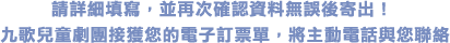 請詳細填寫，並再次確認資料無誤後寄出！ 
九歌兒童劇團接獲您的電子訂票單，將主動電話與您聯絡。